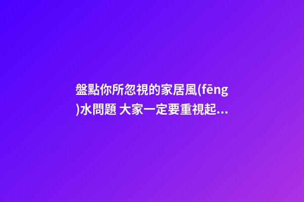 盤點你所忽視的家居風(fēng)水問題 大家一定要重視起來